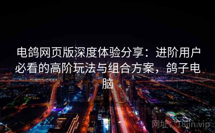 电鸽网页版深度体验分享:进阶用户必看的高阶玩法与组合方案,鸽子电脑