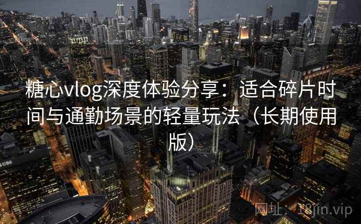 糖心vlog深度体验分享:适合碎片时间与通勤场景的轻量玩法(长期使用版)