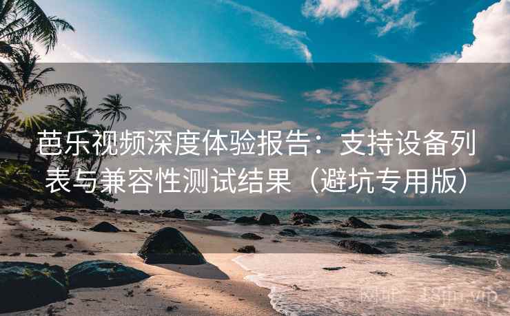 芭乐视频深度体验报告：支持设备列表与兼容性测试结果（避坑专用版）