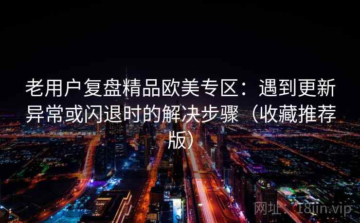 老用户复盘精品欧美专区：遇到更新异常或闪退时的解决步骤（收藏推荐版）