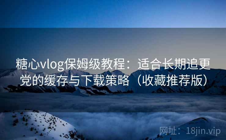 糖心vlog保姆级教程：适合长期追更党的缓存与下载策略（收藏推荐版）