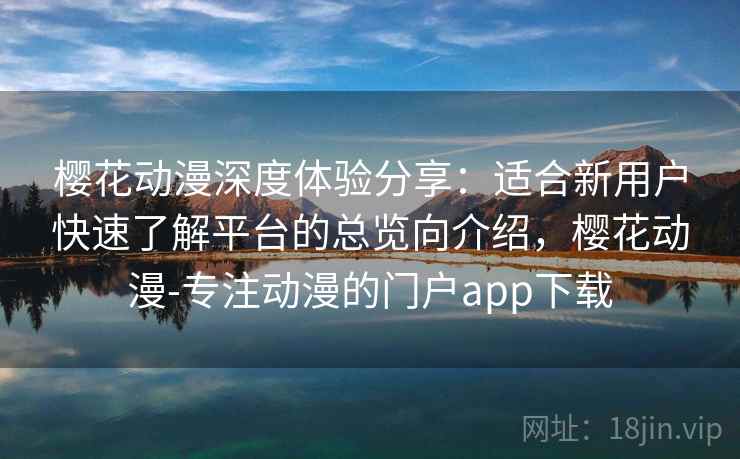 樱花动漫深度体验分享：适合新用户快速了解平台的总览向介绍，樱花动漫-专注动漫的门户app下载