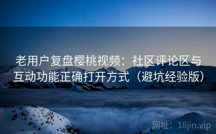 老用户复盘樱桃视频：社区评论区与互动功能正确打开方式（避坑经验版）