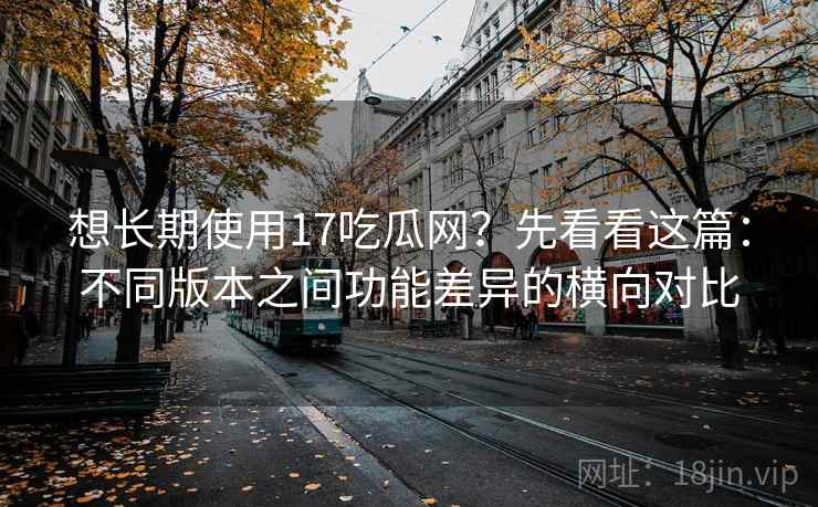 想长期使用17吃瓜网?先看看这篇:不同版本之间功能差异的横向对比 想长期使用17吃瓜网?先看看这篇:不同版本之间功能差异的横向对比