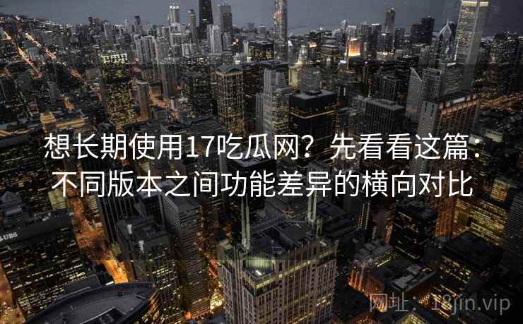 想长期使用17吃瓜网？先看看这篇：不同版本之间功能差异的横向对比