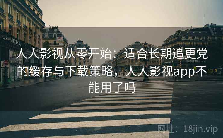 人人影视从零开始：适合长期追更党的缓存与下载策略，人人影视app不能用了吗