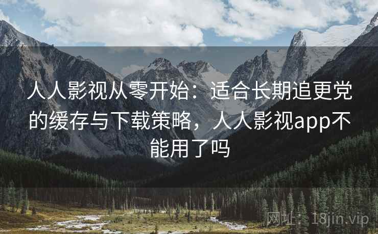 人人影视从零开始:适合长期追更党的缓存与下载策略,人人影视app不能用了吗 人人影视从零开始:适合长期追更党的缓存与下载策略,人人影视app不能用了吗