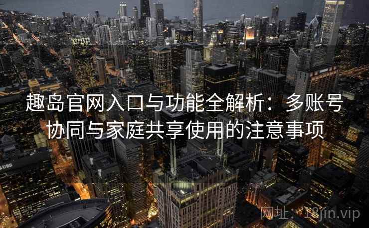 趣岛官网入口与功能全解析：多账号协同与家庭共享使用的注意事项