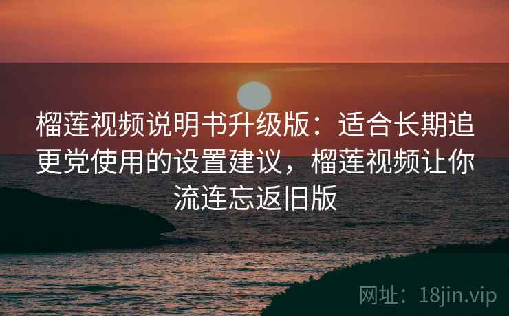 榴莲视频说明书升级版：适合长期追更党使用的设置建议，榴莲视频让你流连忘返旧版