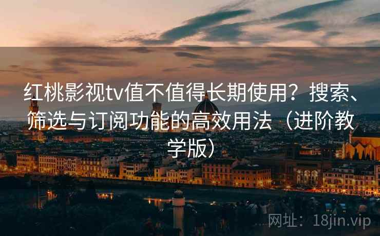 红桃影视tv值不值得长期使用？搜索、筛选与订阅功能的高效用法（进阶教学版）