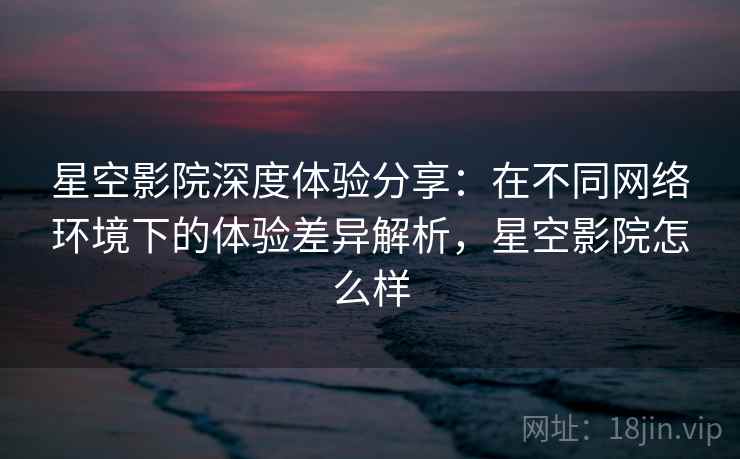 星空影院深度体验分享：在不同网络环境下的体验差异解析，星空影院怎么样
