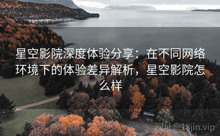 星空影院深度体验分享:在不同网络环境下的体验差异解析,星空影院怎么样 星空影院深度体验分享:在不同网络环境下的体验差异解析,星空影院怎么样