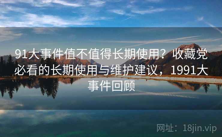 91大事件值不值得长期使用?收藏党必看的长期使用与维护建议,1991大事件回顾 91大事件值不值得长期使用?收藏党必看的长期使用与维护建议,1991大事件回顾