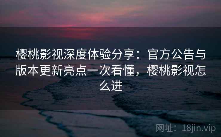 樱桃影视深度体验分享：官方公告与版本更新亮点一次看懂，樱桃影视怎么进