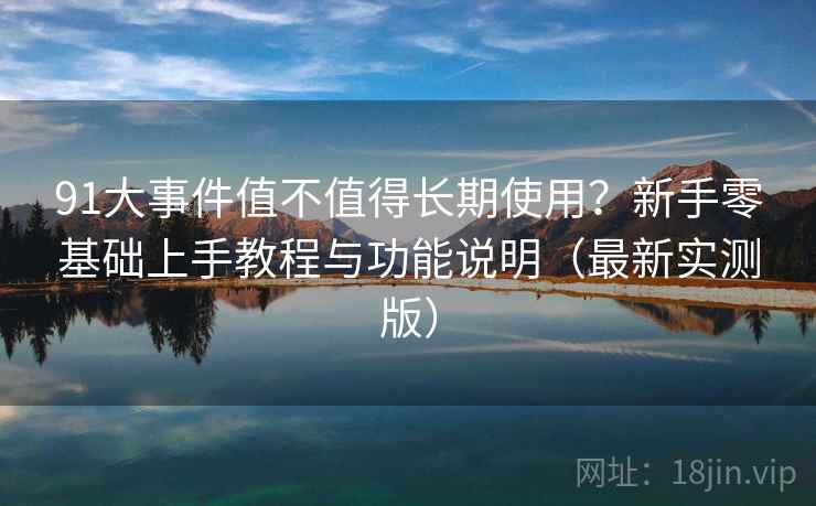 91大事件值不值得长期使用?新手零基础上手教程与功能说明(最新实测版) 91大事件值不值得长期使用?新手零基础上手教程与功能说明(最新实测版)