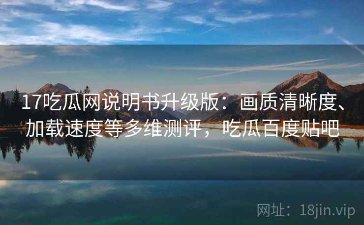 17吃瓜网说明书升级版：画质清晰度、加载速度等多维测评，吃瓜百度贴吧