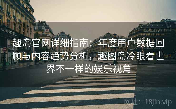 趣岛官网详细指南：年度用户数据回顾与内容趋势分析，趣图岛冷眼看世界不一样的娱乐视角