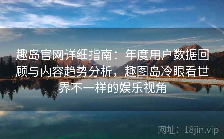 趣岛官网详细指南：年度用户数据回顾与内容趋势分析，趣图岛冷眼看世界不一样的娱乐视角
