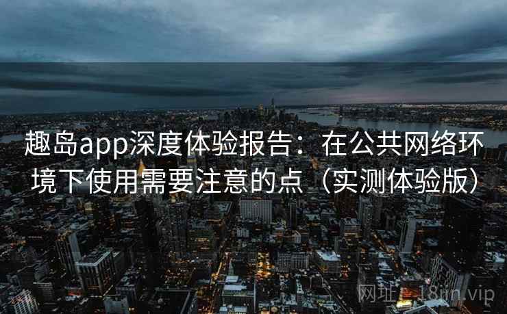 趣岛app深度体验报告：在公共网络环境下使用需要注意的点（实测体验版）