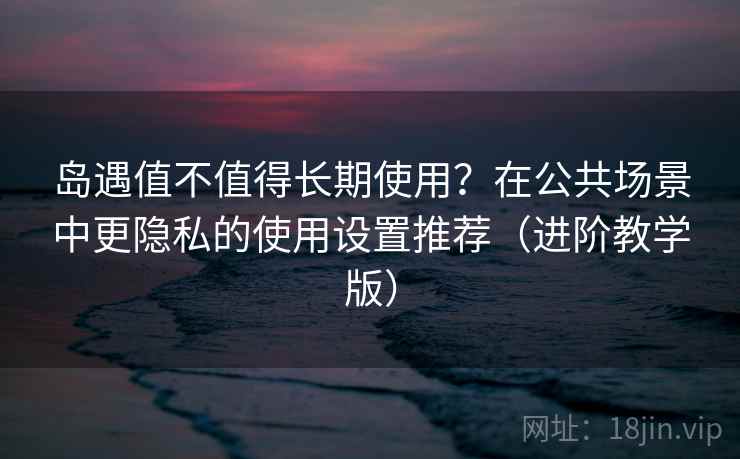 岛遇值不值得长期使用？在公共场景中更隐私的使用设置推荐（进阶教学版）