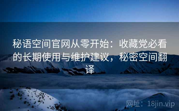 秘语空间官网从零开始：收藏党必看的长期使用与维护建议，秘密空间翻译