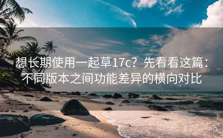 想长期使用一起草17c？先看看这篇：不同版本之间功能差异的横向对比