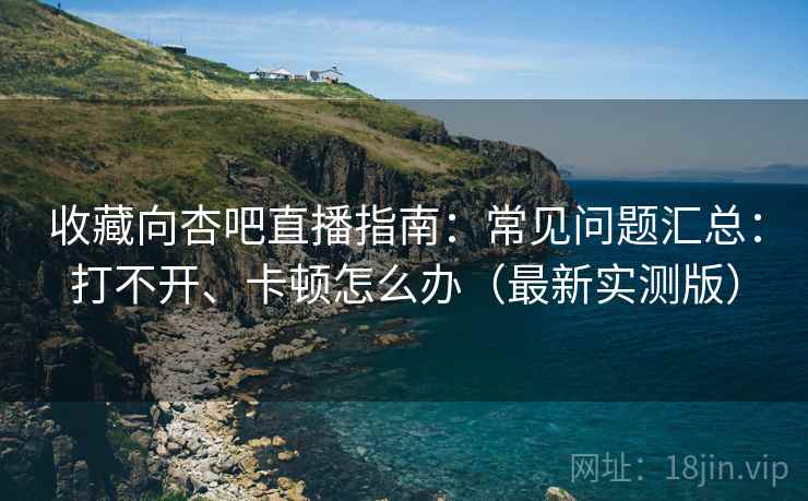 收藏向杏吧直播指南：常见问题汇总：打不开、卡顿怎么办（最新实测版）