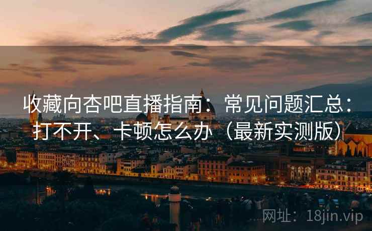 收藏向杏吧直播指南:常见问题汇总:打不开、卡顿怎么办(最新实测版) 收藏向杏吧直播指南:常见问题汇总:打不开、卡顿怎么办(最新实测版)