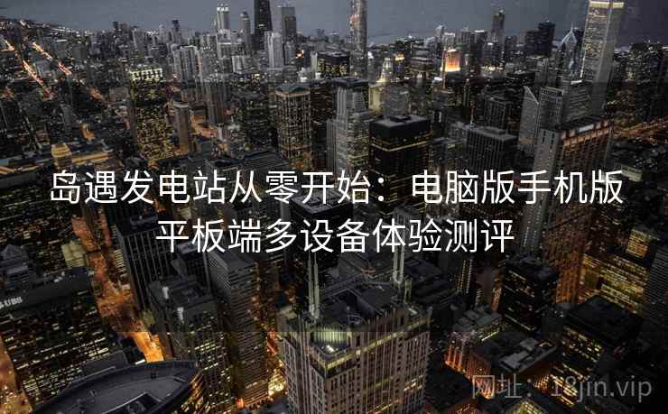 岛遇发电站从零开始:电脑版手机版平板端多设备体验测评 岛遇发电站从零开始:电脑版手机版平板端多设备体验测评