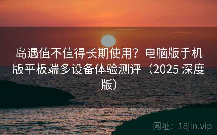 岛遇值不值得长期使用？电脑版手机版平板端多设备体验测评（2025 深度版）