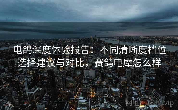 电鸽深度体验报告:不同清晰度档位选择建议与对比,赛鸽电摩怎么样 电鸽深度体验报告:不同清晰度档位选择建议与对比,赛鸽电摩怎么样