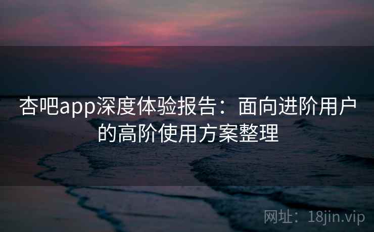 杏吧app深度体验报告:面向进阶用户的高阶使用方案整理 杏吧app深度体验报告:面向进阶用户的高阶使用方案整理