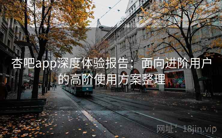 杏吧app深度体验报告：面向进阶用户的高阶使用方案整理