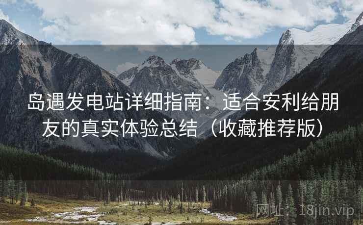 岛遇发电站详细指南:适合安利给朋友的真实体验总结(收藏推荐版)