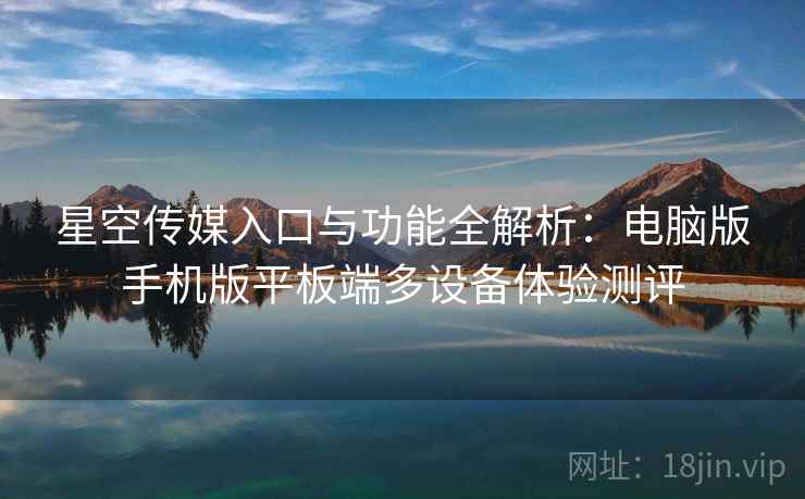 星空传媒入口与功能全解析:电脑版手机版平板端多设备体验测评