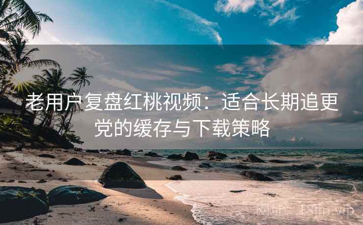 老用户复盘红桃视频：适合长期追更党的缓存与下载策略