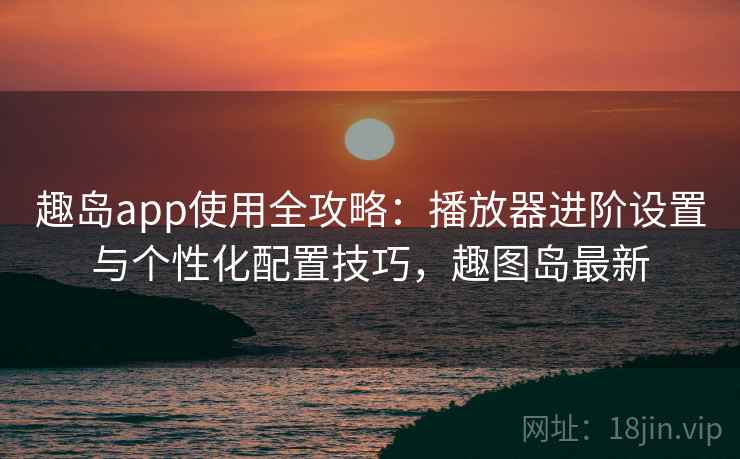 趣岛app使用全攻略：播放器进阶设置与个性化配置技巧，趣图岛最新