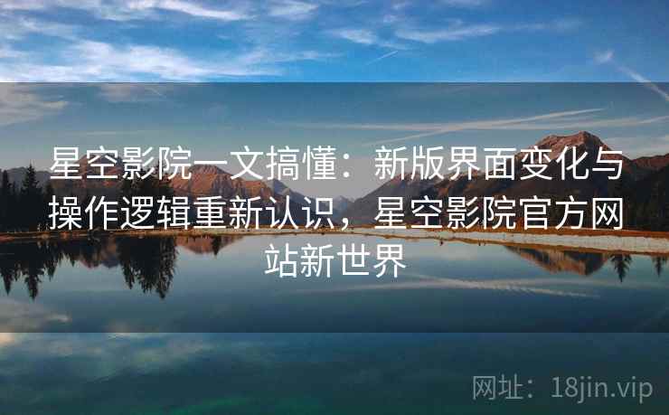 星空影院一文搞懂:新版界面变化与操作逻辑重新认识,星空影院官方网站新世界 星空影院一文搞懂:新版界面变化与操作逻辑重新认识,星空影院官方网站新世界