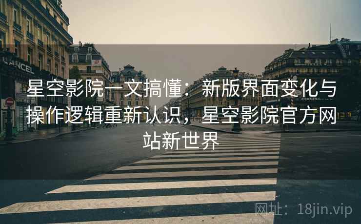 星空影院一文搞懂：新版界面变化与操作逻辑重新认识，星空影院官方网站新世界