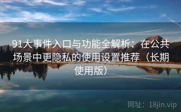 91大事件入口与功能全解析：在公共场景中更隐私的使用设置推荐（长期使用版）